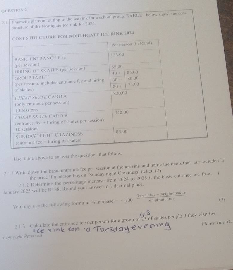 2.1 Phumzile plans an outing to the ice rink for a school group. TABLE below shows the cost
structure of the Northgate Ice rink for 2024.
HGATE ICE RINK 2024
Use Table above to answer the questions that follow.
2.1.1 Write down the basic entrance fee per session at the ice rink and name the items that are included in
the price if a person buys a ‘Sunday night Craziness’ ticket. (2)
2.1.2 Determine the percentage increase from 2024 to 2025 if the basic entrance fee from 1
January 2025 will be R138. Round your answer to 1 decimal place.
You may use the following formula: % increase =* 100 (Newvalue-originalvalue)/originalvalue 
(3)
2.1.3 Calculate the entrance fee per person for a group of 23 of skates people if they visit the
Please Turn Ov
Copyright Reserved