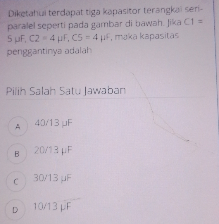 Diketahui terdapat tiga kapasitor terangkai seri-
paralel seperti pada gambar di bawah. Jika C1=
) uF, C2=4mu F, C5=4mu F , maka kapasitas
penggantinya adalah
Pilih Salah Satu Jawaban
A 40/13 μF
B 20/13 μF
c 30/13 μF
d 10/13 μF