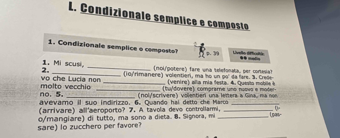 Condizionale semplice e composto 
1. Condizionale semplice o composto? p. 39 Livello difficoltà: 
medio 
_ 
1. Mi scusi, _(noi/potere) fare una telefonata, per cortesia? 
2. 
(io/rimanere) volentieri, ma ho un po' da fare. 3. Crede- 
vo che Lucia non _(venire) alla mia festa. 4. Questo mobile è 
molto vecchio _(tu/dovere) comprarne uno nuovo e moder- 
no. 5. _(noi/scrivere) volentieri una lettera a Gina, ma non 
avevamo il suo indirizzo. 6. Quando hai detto che Marco_ 
(arrivare) all'aeroporto? 7. A tavola devo controllarmi,_ 
(i- 
o/mangiare) di tutto, ma sono a dieta. 8. Signora, mi _(pas- 
sare) lo zucchero per favore?