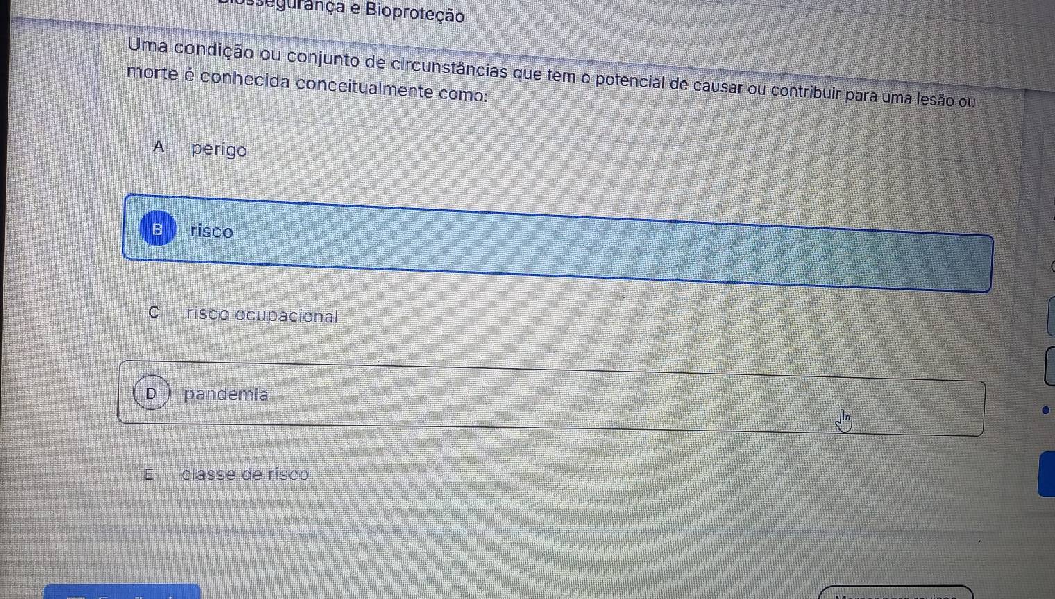 segurança e Bioproteção
Uma condição ou conjunto de circunstâncias que tem o potencial de causar ou contribuir para uma lesão ou
morte é conhecida conceitualmente como:
A perigo
risco
C risco ocupacional
pandemia
classe de risco