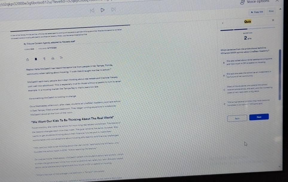 cl2qkpi32000w3g6botso812u/?levelld aci2ak Voice options
Copy link
e ren of the Temie, Pinna, etne. A fode re extele agen ia comng ot euzene io get them tng eecut men trende toa e en is mimaze Quiz x
al tng
e m te enltoe ngefiabit end fnede vedans Pirho Juto Galtare Dreemaiche Ta8
By Tribuse Comem Agensy, adapted by Newsela staff
====== 61W202=
Which semence from the article showe leonoling
Williame't MAIN opision about LinaBean Academy
q n T
Realtor Kella MoCoskil) has heard the same line from people in her Tampe. Figride She also talked about rental sesietance programe
som munity when tallong about housing. "I wish they'd taught me that in sohool." and how much le OK to epand on housing
MoCaskill said many people don't start thinking abous real estats and tinanoial lterac She raid she seee the eshoor as an immeonmnt in
until well into edulshood. This is espeoially true for shose without'a parentto turn to as an “ Thể fut ure sf hmi gammumby
Mper of the studerte who alters the sonde
example. In a housing market like Tempe Bay a, that's years too lase
poste of rem nave béen à l gasue 
t's comething MoCaskil is looking to phenge C  eoeive schsieretoe, the sand, and the mureeeing
On a Wednesday afternoon, after class, asudents el vinabean Academy, a private sohon
"We've had several shist er that have brecsme
hameless in oureuto  Willième seus
n Eeer Tampe. Thed a small clastroam. They began wrdng equetions in actebnoks
MoCeekill stoad at the from ot the rom
'We Want Our Kids To Be Thinking About The Real World''
Bask Not
Twlbe monthly, sne walls the school for hour sing real estare wor alops. The mheme o
the leasons shanpes eauh time they meer. The goal remaine the same) boweved She
ants to get eodents think no about their Finand a futures and to make then 
com omable with ponversations about housing affordabd t and fine nola, challesber
"We west our wde ss be thinking aboud the reab wa d," said bo  haine W feme, wnd
hounded the school baok in 2016. "We re reacking in lesaces
De one parloler Wedres ay. VoCesall) (pled with studer is ap outrent bongon whigh
e wher te govert mend im is has twon a and ontican va se your rent. Te wns tarked
as pul ental aes etanne programs and hom e sm a Di so spen t se pouaing 
''Whar's the otel of tne avetage whe sedrom in Tampe''' the apled 
C    e    l a          S u      +