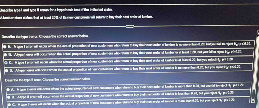 Describe type I and type II errors for a hypothesis test of the indicated claim.
A lumber store claims that at least 20% of its new customers will return to buy their next order of lumber.
Describe the type I error. Choose the correct answer below.
A. Atype I error will occur when the actual proportion of new customers who return to buy their next order of lumber is no more than 0.20, but you fail to reject :1 : p≤ 0.20
0 B. A type 1 error will occur when the actual proportion of new customers who return to buy their next order of lumber is at least 0.20, but you fail to reject H_0 : p≥ 0.20
O C. Atype I error will occur when the actual proportion of new customers who retum to buy their next order of lumber is at least 0.20, but you reject H_0:p≥ 0.20. 
● D. Atype I error will occur when the actual proportion of new customers who return to buy their next order of lumber is no more than 0.20, but you reject H p≤ 0.2 20.
Describe the type II error. Choose the correct answer below.
A. Atype 11 error will occur when the actual proportion of new customers who retur to buy their next order of lumber is more than 0.20, but you fail to rejoctH_0:p≥ 0.2 0
B. A type II error will occur when the actual proportion of new customers who return to buy their next order of lumber is less than 0.20, but you reject H_g:p≤ 0.20
C. A type II error will occur when the actual proportion of new customers who return to buy their next order of lumber is more than 0.20, but you reject H_0:p≤ 0.20