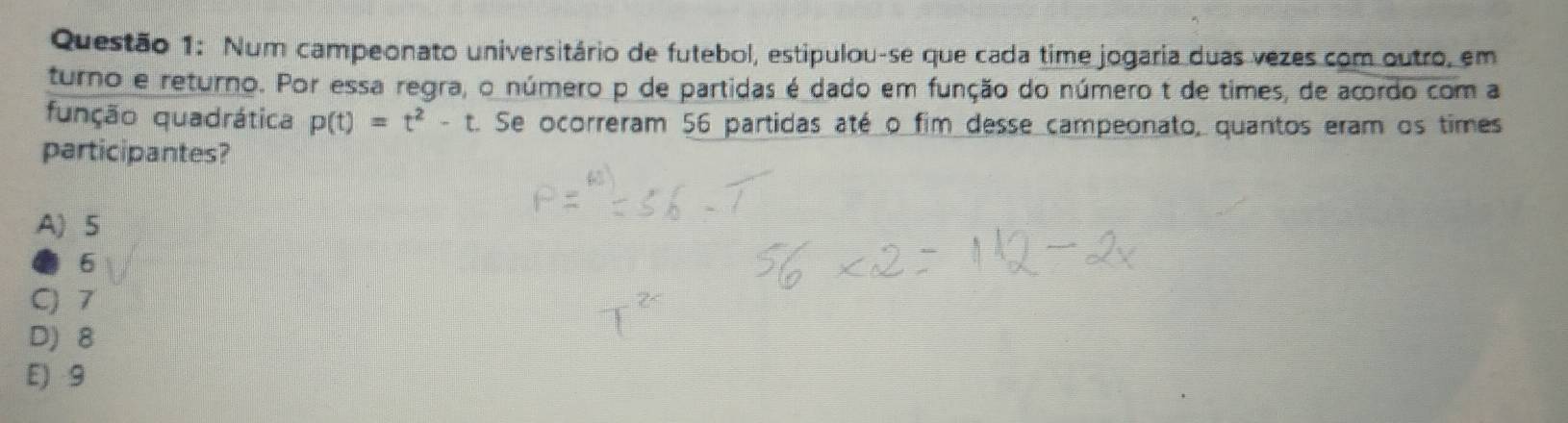 Num campeonato universitário de futebol, estipulou-se que cada time jogaria duas vezes com outro, em
turno e returno. Por essa regra, o número p de partidas é dado em função do número t de times, de acordo com a
função quadrática p(t)=t^2-t Se ocorreram 56 partidas até o fim desse campeonato, quantos eram os times
participantes?
A) 5
0 6
C) 7
D) 8
E) 9