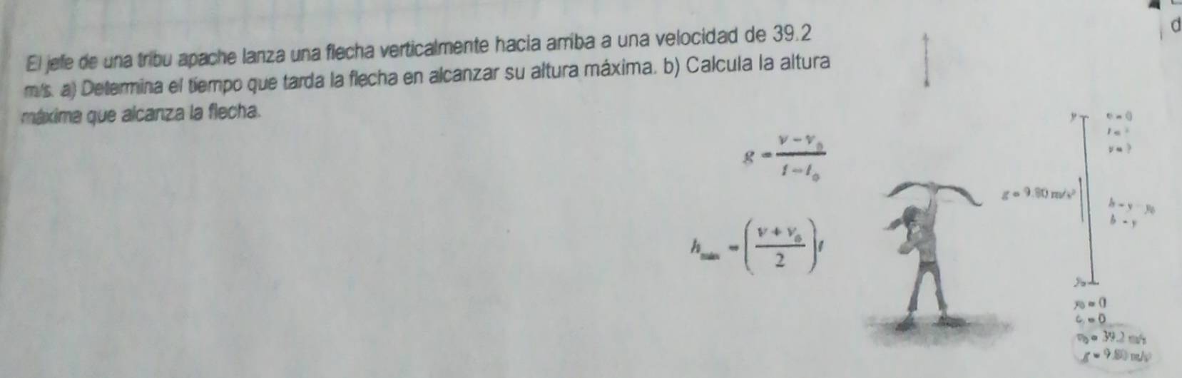 El jefe de una tribu apache lanza una flecha verticalmente hacia amriba a una velocidad de 39.2
a
m/s. a) Determina el tiempo que tarda la flecha en alcanzar su altura máxima. b) Calcula la altura
máxima que alcanza la flecha.
g=frac v-v_0t-l_0
h_min=(frac v+v_02)t