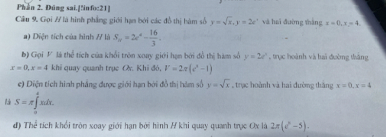 Phần 2. Đúng sai.[!info:21] 
Câu 9. Gọi H là hình phẳng giới hạn bởi các đồ thị hàm số y=sqrt(x), y=2e^x và hai đường thắng x=0, x=4. 
a) Diện tích của hình # là S_n=2e^4- 16/3 . 
b) Gọi V là thể tích của khổi tròn xoay giới hạn bởi đồ thị hàm số y=2e^x ,trục hoành và hai đường thắng
x=0. x=4 khi quay quanh trục Ox. Khi đó, V=2π (c^x-1)
c) Diện tích hình phẳng được giới hạn bởi đồ thị hàm số y=sqrt(x) , trục hoành và hai đường thăng x=0, x=4
là S=π ∈tlimits _0^(4xdx. 
d) Thể tích khổi tròn xoay giới hạn bởi hình / khi quay quanh trục Ox là 2π (e^x)-5).