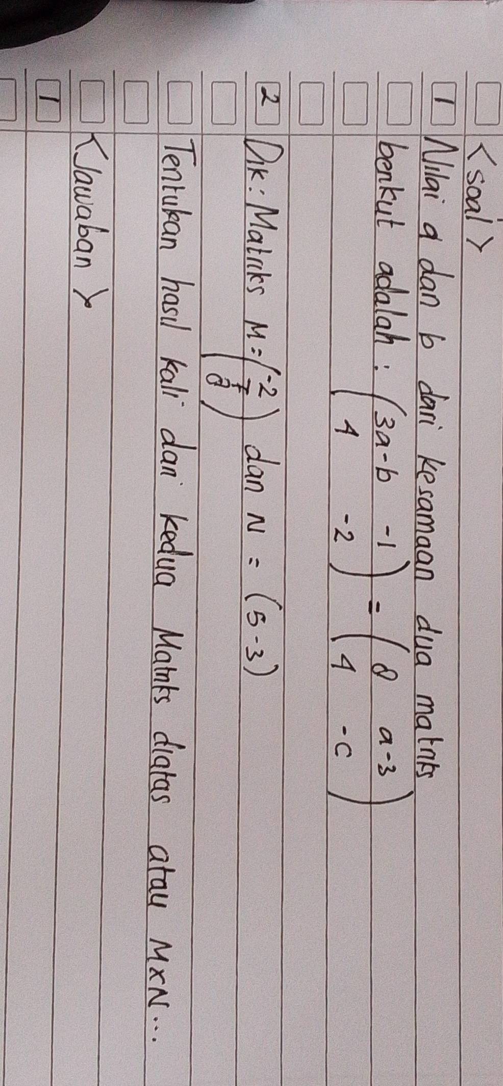 (soal )
ilai a dan b dari kesamaan dua matnks
benkut adalah:
beginpmatrix 3a-b&-1 4&-2endpmatrix =beginpmatrix 8&a-3 4&-cendpmatrix
2 DK: Matcks dan N=(5,-3)
M=beginpmatrix -2 7 8endpmatrix
Tentukan hasil kall dan kedua Mainks diatas atau MXN. . .
Nawaban