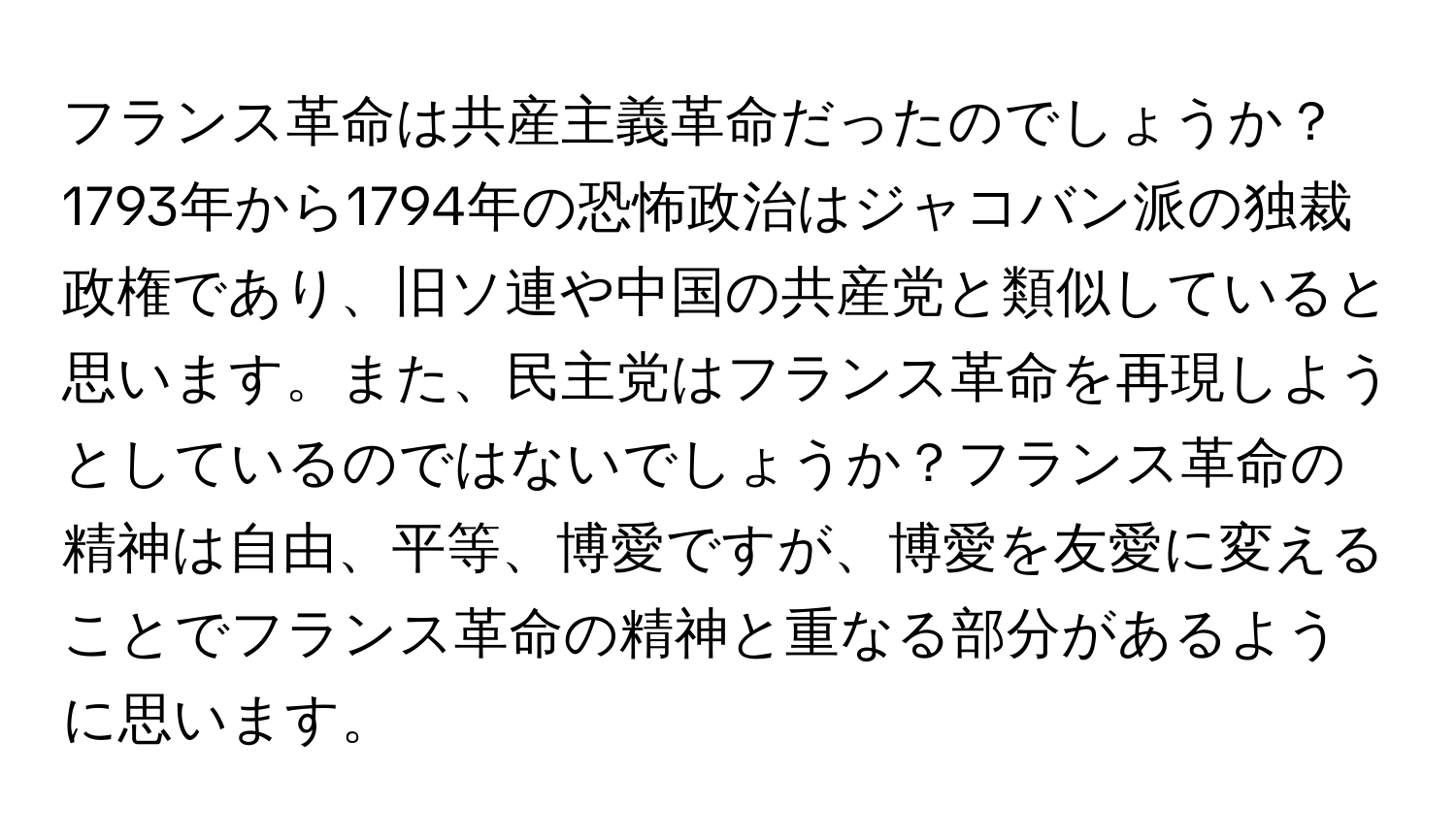 フランス革命は共産主義革命だったのでしょうか？1793年から1794年の恐怖政治はジャコバン派の独裁政権であり、旧ソ連や中国の共産党と類似していると思います。また、民主党はフランス革命を再現しようとしているのではないでしょうか？フランス革命の精神は自由、平等、博愛ですが、博愛を友愛に変えることでフランス革命の精神と重なる部分があるように思います。