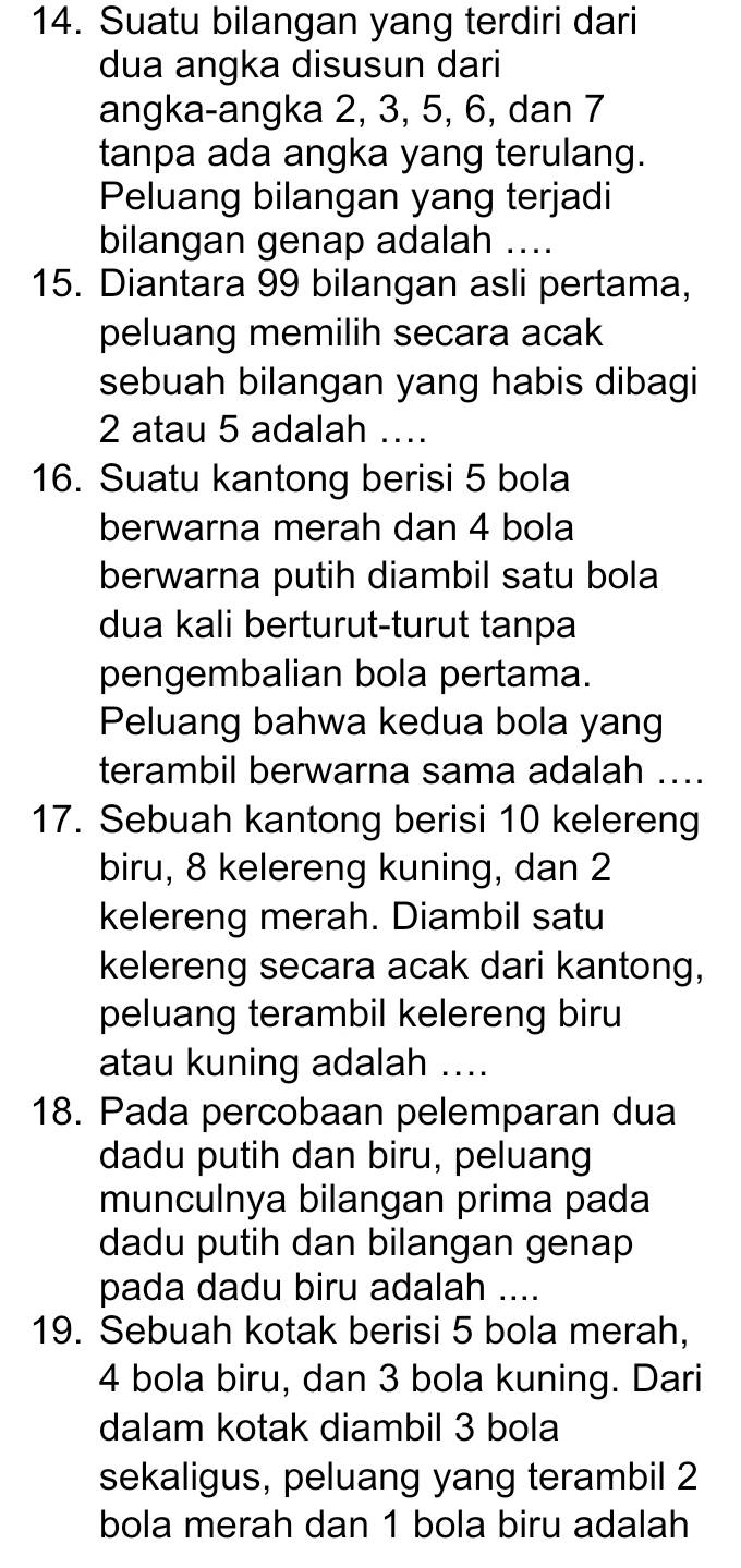 Suatu bilangan yang terdiri dari 
dua angka disusun dari 
angka-angka 2, 3, 5, 6, dan 7
tanpa ada angka yang terulang. 
Peluang bilangan yang terjadi 
bilangan genap adalah .... 
15. Diantara 99 bilangan asli pertama, 
peluang memilih secara acak 
sebuah bilangan yang habis dibagi
2 atau 5 adalah …_ 
16. Suatu kantong berisi 5 bola 
berwarna merah dan 4 bola 
berwarna putih diambil satu bola 
dua kali berturut-turut tanpa 
pengembalian bola pertama. 
Peluang bahwa kedua bola yang 
terambil berwarna sama adalah .... 
17. Sebuah kantong berisi 10 kelereng 
biru, 8 kelereng kuning, dan 2
kelereng merah. Diambil satu 
kelereng secara acak dari kantong, 
peluang terambil kelereng biru 
atau kuning adalah .... 
18. Pada percobaan pelemparan dua 
dadu putih dan biru, peluang 
munculnya bilangan prima pada 
dadu putih dan bilangan genap 
pada dadu biru adalah .... 
19. Sebuah kotak berisi 5 bola merah,
4 bola biru, dan 3 bola kuning. Dari 
dalam kotak diambil 3 bola 
sekaligus, peluang yang terambil 2
bola merah dan 1 bola biru adalah