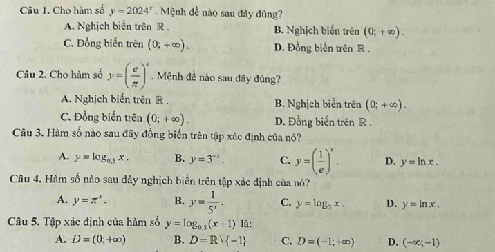 Cho hàm số y=2024^x. Mệnh đề nào sau đây đủng?
A. Nghịch biến trên R . B. Nghịch biến trên (0;+∈fty ).
C. Đồng biến trên (0;+∈fty ). D. Đồng biến trên R.
Câu 2. Cho hàm số y=( e/π  )^x. Mệnh đề nào sau đây đúng?
A. Nghịch biến trên R . B. Nghịch biến trên (0;+∈fty ).
C. Đồng biến trên (0;+∈fty ). D. Đồng biến trên R.
Câu 3. Hàm số nào sau đây đồng biến trên tập xác định của nó?
A. y=log _0.5x. B. y=3^(-x). C. y=( 1/e )^x. D. y=ln x. 
Câu 4. Hàm số nào sau đây nghịch biến trên tập xác định của nó?
A. y=π^x. B. y= 1/5^x . C. y=log _2x. D. y=ln x. 
Câu 5. Tập xác định của hàm số y=log _0.5(x+1) là:
A. D=(0;+∈fty ) B. D=R/ -1 C. D=(-1;+∈fty ) D. (-∈fty ;-1)