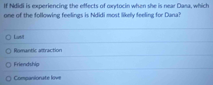 If Ndidi is experiencing the effects of oxytocin when she is near Dana, which
one of the following feelings is Ndidi most likely feeling for Dana?
Lust
Romantic attraction
Friendship
Companionate love