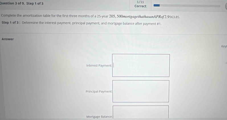 of 9, Step 1 of 3 Correct 1/11 
Complete the amortization table for the first three months of a 25-year 205, 500mortgagethathasanAPRof 2.9963.85. 
Step 1 of 3 : Determine the interest payment, principal payment, and mortgage balance after payment #1. 
Answer 
Key 
Interest Payment: 
Principal Payment: 
Mortgage Balance: