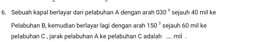 Sebuah kapal berlayar dari pelabuhan A dengan arah 030° sejauh 40 mil ke 
Pelabuhan B, kemudian berlayar lagi dengan arah 150° sejauh 60 mil ke 
pelabuhan C , jarak pelabuhan A ke pelabuhan C adalah ₹.... mil .