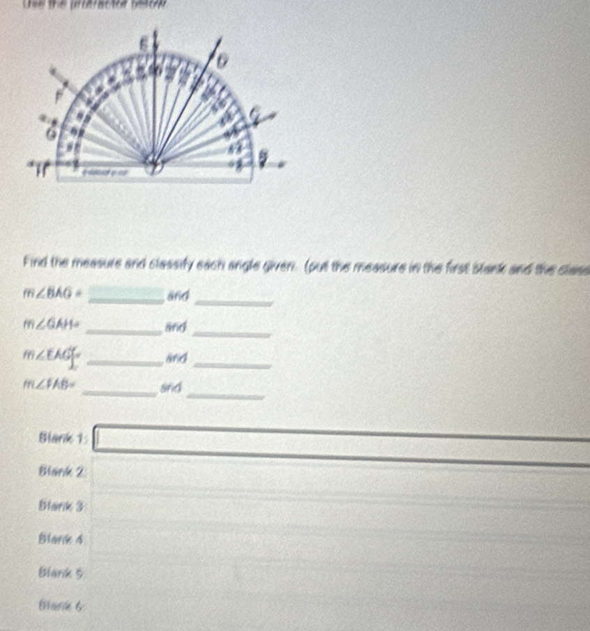 Lise the pfteractor beton 
Find the measure and classify each angle given. (put the measure in the first stank and the class
m∠ BAG= _and 
_
m∠ GAH= _and 
_
m∠ EAG= _and_ 
_
m∠ FAB= _srid 
Blank 1: 
Blank 2 
Blank 3 
Blark 4 
Blank 5 
Bank 6
