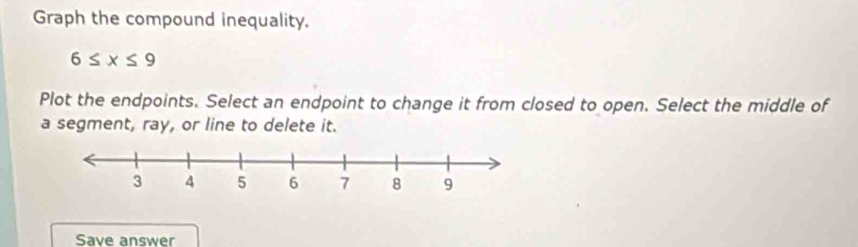 Graph the compound inequality.
6≤ x≤ 9
Plot the endpoints. Select an endpoint to change it from closed to open. Select the middle of 
a segment, ray, or line to delete it. 
Save answer