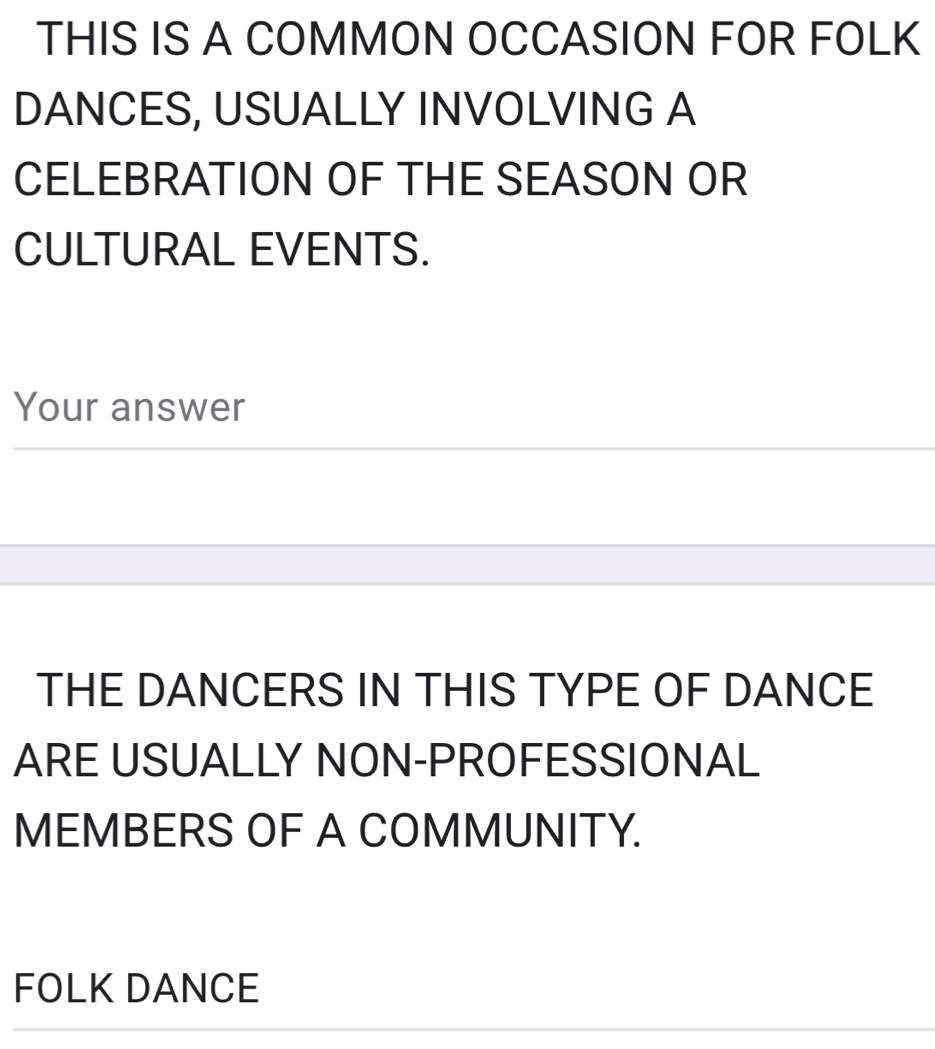 THIS IS A COMMON OCCASION FOR FOLK 
DANCES, USUALLY INVOLVING A 
CELEBRATION OF THE SEASON OR 
CULTURAL EVENTS. 
Your answer 
THE DANCERS IN THIS TYPE OF DANCE 
ARE USUALLY NON-PROFESSIONAL 
MEMBERS OF A COMMUNITY. 
FOLK DANCE