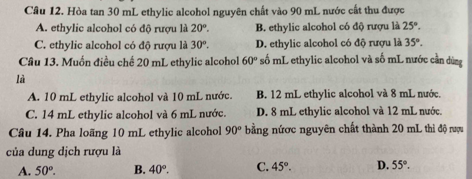 Hòa tan 30 mL ethylic alcohol nguyên chất vào 90 mL nước cất thu được
A. ethylic alcohol có độ rượu là 20°. B. ethylic alcohol có độ rượu là 25°.
C. ethylic alcohol có độ rượu là 30^o. D. ethylic alcohol có độ rượu là 35°. 
Câu 13. Muốn điều chế 20 mL ethylic alcohol 60° số mL ethylic alcohol và số mL nước cần dùng
là
A. 10 mL ethylic alcohol và 10 mL nước. B. 12 mL ethylic alcohol và 8 mL nước.
C. 14 mL ethylic alcohol và 6 mL nước. D. 8 mL ethylic alcohol và 12 mL nước.
Câu 14. Pha loãng 10 mL ethylic alcohol 90° bằng nứợc nguyên chất thành 20 mL thì độ rượu
của dung dịch rượu là
A. 50^o. B. 40°.
C. 45°. D. 55°.