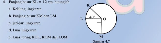 Panjang busur KL=12cm , hitunglah 
a. Keliling lingkaran
b. Panjang busur KM dan LM 
c. jari-jari lingkaran
d. Luas lingkaran
e. Luas juring KOL, KOM dan LOM
Gambar 4.7