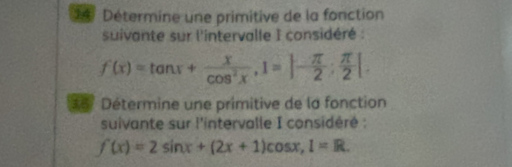 Détermine une primitive de la fonction 
suivante sur l'intervalle I considéré :
f(x)=tan x+ x/cos^2x , 1=|- π /2 ; π /2 |. 
35° Détermine une primitive de la fonction 
suivante sur l'intervalle I considéré :
f(x)=2sin x+(2x+1)cos x, 1=R.