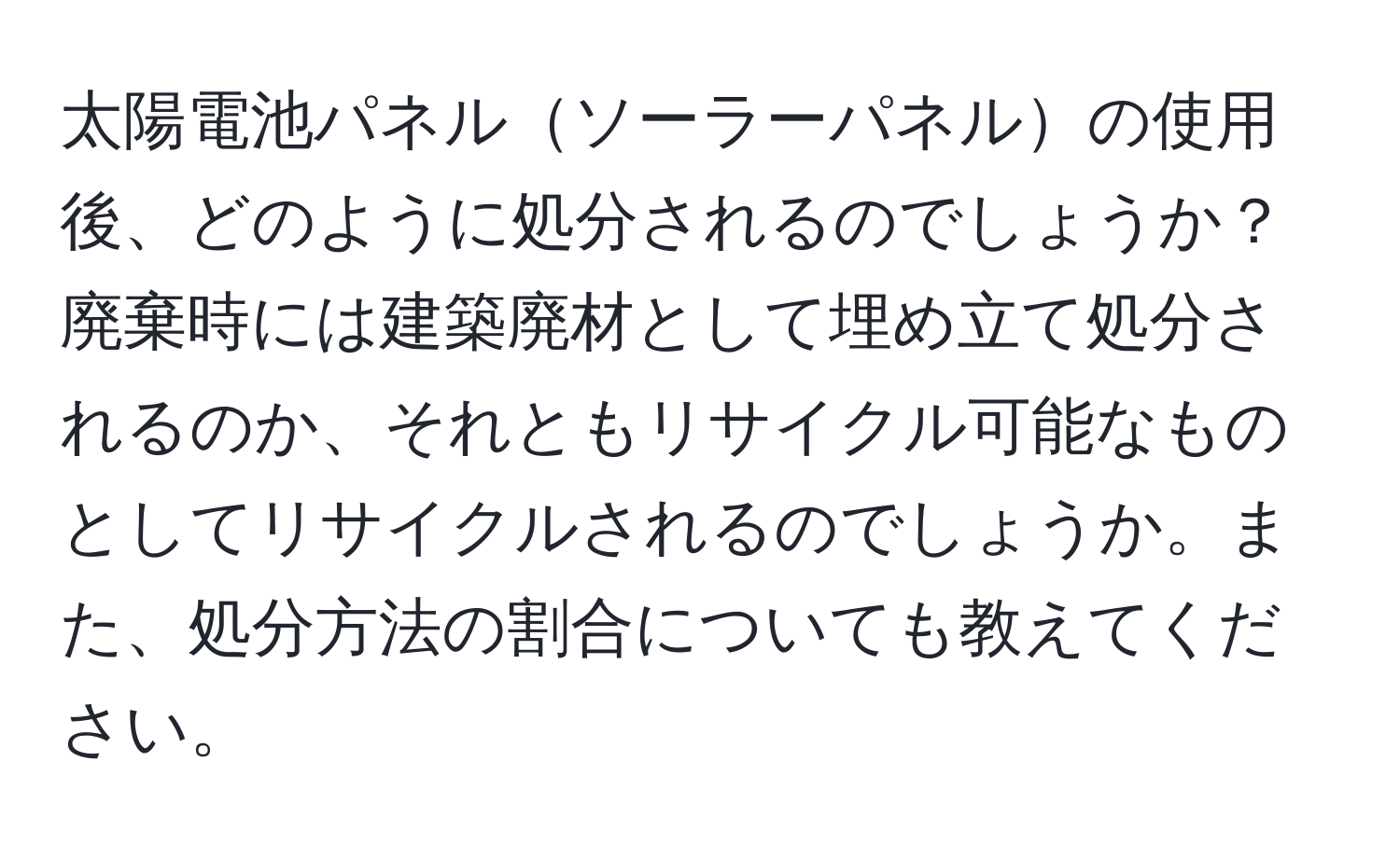 太陽電池パネルソーラーパネルの使用後、どのように処分されるのでしょうか？廃棄時には建築廃材として埋め立て処分されるのか、それともリサイクル可能なものとしてリサイクルされるのでしょうか。また、処分方法の割合についても教えてください。