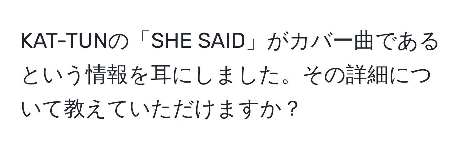 KAT-TUNの「SHE SAID」がカバー曲であるという情報を耳にしました。その詳細について教えていただけますか？