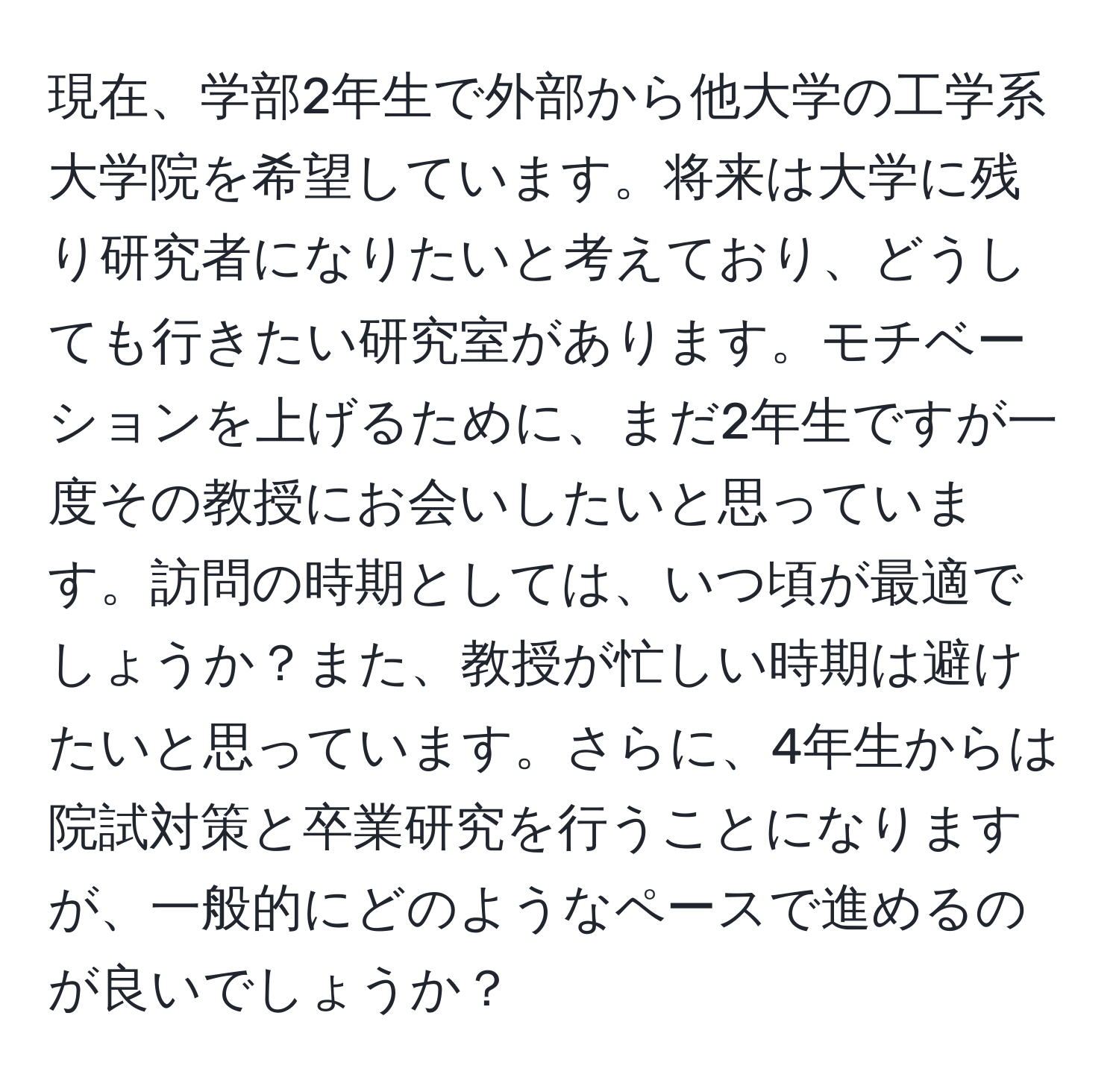 現在、学部2年生で外部から他大学の工学系大学院を希望しています。将来は大学に残り研究者になりたいと考えており、どうしても行きたい研究室があります。モチベーションを上げるために、まだ2年生ですが一度その教授にお会いしたいと思っています。訪問の時期としては、いつ頃が最適でしょうか？また、教授が忙しい時期は避けたいと思っています。さらに、4年生からは院試対策と卒業研究を行うことになりますが、一般的にどのようなペースで進めるのが良いでしょうか？