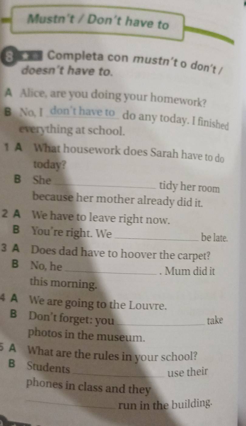 Mustn't / Don't have to 
S o n Completa con mustn’t o don’t / 
doesn’t have to. 
A Alice, are you doing your homework? 
B No, I _don't have to_ do any today. I finished 
everything at school. 
1 A What housework does Sarah have to do 
today? 
B She_ tidy her room 
because her mother already did it. 
2 A We have to leave right now. 
B You're right. We _be late. 
3 A Does dad have to hoover the carpet? 
B No, he 
_. Mum did it 
this morning. 
4 A We are going to the Louvre. 
B Don't forget: you _take 
photos in the museum. 
A What are the rules in your school? 
B Students 
_use their 
_ 
phones in class and they 
run in the building.