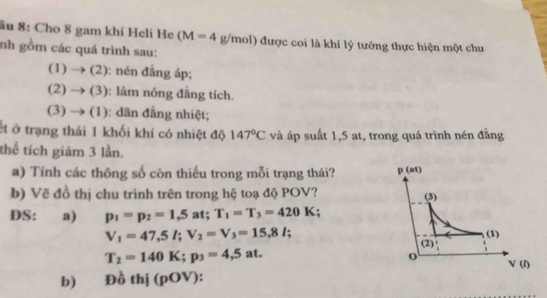 âu 8: Cho 8 gam khí Heli He (M=4g/mol) được coi là khí lý tưởng thực hiện một chu
nh gồm các quá trình sau:
(1) to ( 2): nén đẳng áp;
(2) to ( (3): làm nóng đẳng tích.
(3) → (1): dãn đẳng nhiệt;
ết ở trạng thái 1 khối khí có nhiệt độ 147°C và áp suất 1,5 at, trong quá trình nén đằng
thể tích giảm 3 lần.
a) Tính các thông số còn thiếu trong mỗi trạng thái? 
b) Vẽ đồ thị chu trình trên trong hệ toạ độ POV? 
DS: a) p_1=p_2=1,5 at; T_1=T_3=420K;
V_1=47,5l;V_2=V_3=15,8l;
T_2=140K;p_3=4,5at.
b) Đồ thị (pOV):