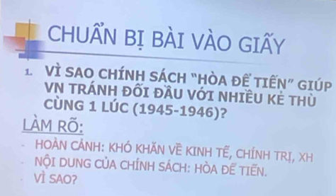 CHUẤN BỊ BÀI VÀO GIẤY 
L Vì SAO CHÍNH SÁCH “HÒA ĐÊ TIẾN” GIÚP 
VN TRÁNH ĐốI ĐầU VớI NHIÊU Kẻ THù 
CÚNG 1 LÚC (1945-1946)? 
làM Rõ: 
、 HOÀN CẢNH: KHÓ KHĂN VÈ KINH TẾ, CHÍNH TRỊ, XH 
NộI DUNG CỦA CHÍNH SÁCH: HÒA ĐE TIẾN. 
VÌ SAO?