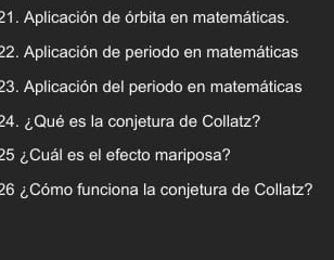 Aplicación de órbita en matemáticas. 
22. Aplicación de periodo en matemáticas 
23. Aplicación del periodo en matemáticas 
24. ¿Qué es la conjetura de Collatz? 
25 ¿Cuál es el efecto mariposa? 
26 ¿Cómo funciona la conjetura de Collatz?