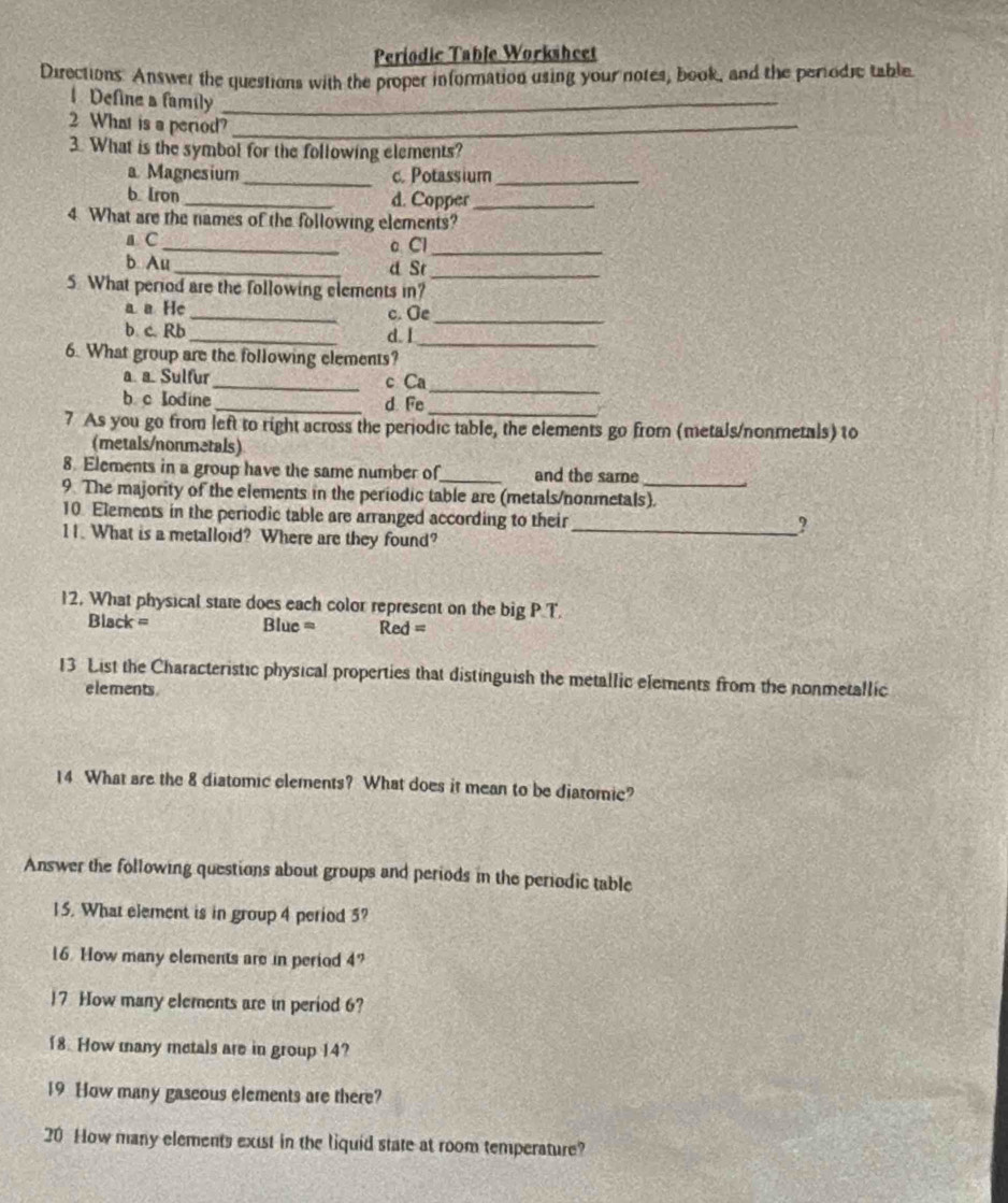 Periodic Table Worksheet 
Directions. Answer the questions with the proper information using your notes, book, and the periodic table 
Define a family_ 
2 What is a period?_ 
3. What is the symbol for the following elements? 
a Magnesium _c. Potassium_ 
b [ron_ d. Copper_ 
4. What are the names of the following elements? 
a C_ c Cl_ 
b Au _d St_ 
5. What period are the following elements in? 
a a He _c. Ge 
b c. Rb 
_ 
_ 
d. I_ 
6. What group are the following elements? 
a a. Sulfur_ c Ca_ 
b c Iodine_ d. Fe_ 
7 As you go from left to right across the periodic table, the elements go from (metals/nonmetals) to 
(metals/nonmetals) 
8. Elements in a group have the same number of_ and the same 
9. The majority of the elements in the periodic table are (metals/nonmetals). 
10. Elements in the periodic table are arranged according to their 
11. What is a metalloid? Where are they found?_ 
? 
12. What physical state does each color represent on the big P.T 
Black = Blue = Red = 
13 List the Characteristic physical properties that distinguish the metallic elements from the nonmetallic 
elements 
14 What are the 8 diatomic elements? What does it mean to be diatomic? 
Answer the following questions about groups and periods in the periodic table 
15. What element is in group 4 period 5? 
16. How many elements are in period 4? 
7 How many elements are in period 6? 
18. How many metals are in group 14? 
19 How many gaseous elements are there? 
20 How many elements exist in the liquid state at room temperature?