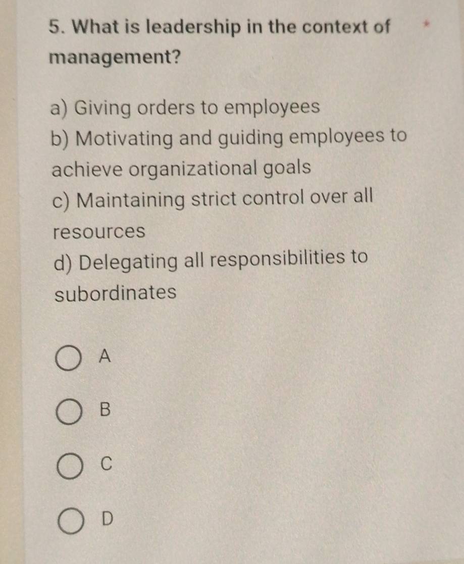 What is leadership in the context of
management?
a) Giving orders to employees
b) Motivating and guiding employees to
achieve organizational goals
c) Maintaining strict control over all
resources
d) Delegating all responsibilities to
subordinates
A
B
C
D