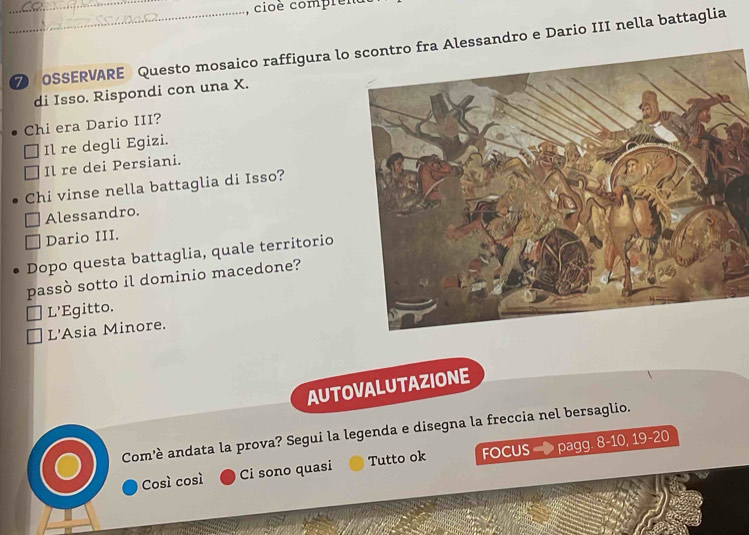 cioè compler
_7 OSSERVARE Questo mosaico raffigura lossandro e Dario III nella battaglia
di Isso. Rispondi con una X.
Chi era Dario III?
Il re degli Egizi.
Il re dei Persiani.
Chi vinse nella battaglia di Isso?
Alessandro.
Dario III.
Dopo questa battaglia, quale territorio
passò sotto il dominio macedone?
L'Egitto.
L'Asia Minore.
AUTOVALUTAZIONE
Com'è andata la prova? Segui la legenda e disegna la freccia nel bersaglio.
Così così Ci sono quasi Tutto ok FOCUS pagg. 8 - 10, 19 - 20