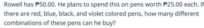 Rowell has P50.00. He plans to spend this on pens worth P25.00 each. If 
there are red, blue, black, and violet colored pens, how many different 
combinations of these pens can he buy?