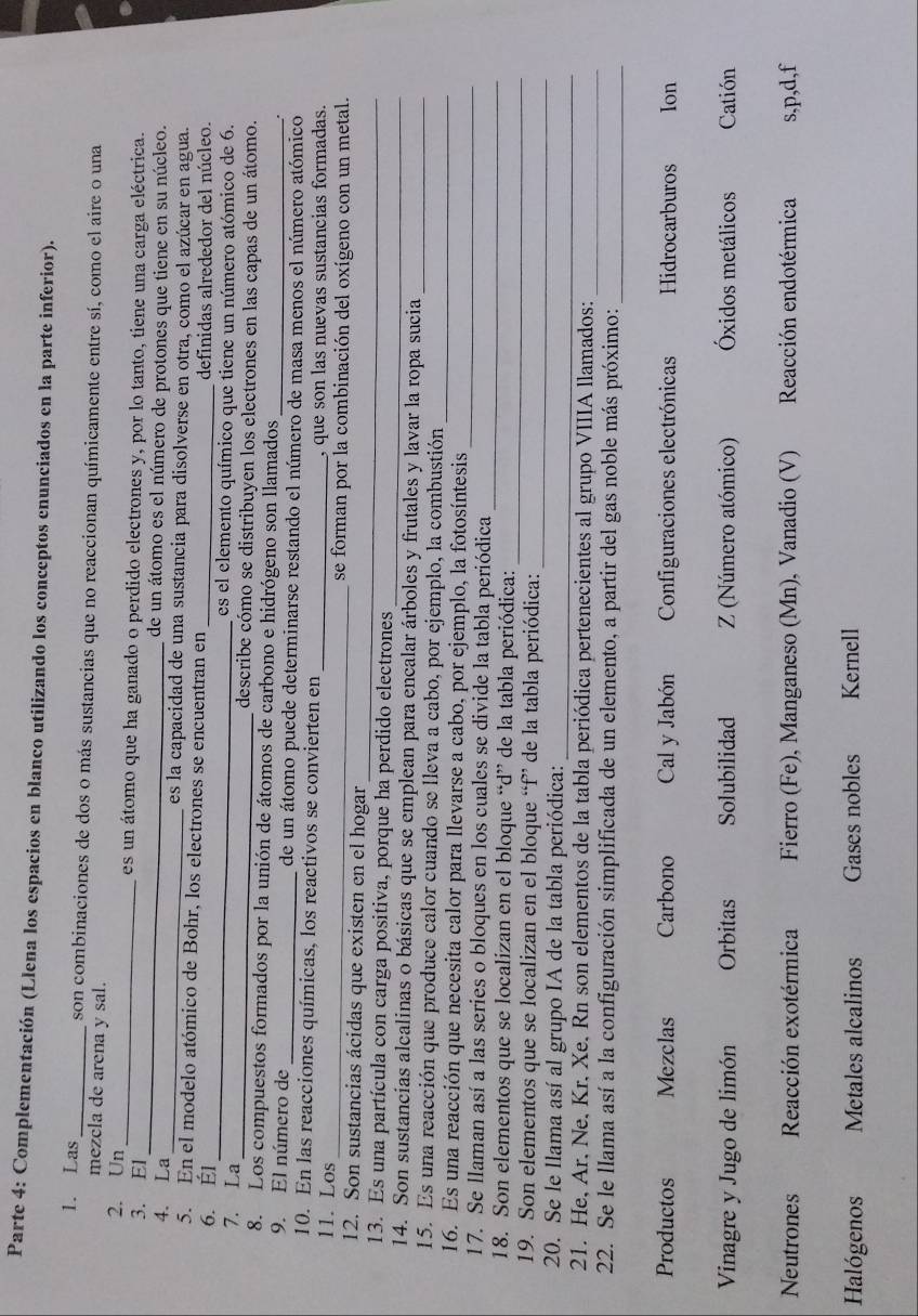 Parte 4: Complementación (Llena los espacios en blanco utilizando los conceptos enunciados en la parte inferior).
1. Las _son combinaciones de dos o más sustancias que no reaccionan químicamente entre sí, como el aire o una
mezcla de arena y sal.
2. Un_ es un átomo que ha ganado o perdido electrones y, por lo tanto, tiene una carga eléctrica.
3. El_ de un átomo es el número de protones que tiene en su núcleo.
4. La _es la capacidad de una sustancia para disolverse en otra, como el azúcar en agua.
_
5. En el modelo atómico de Bohr, los electrones se encuentran en
6. Él _definidas alrededor del núcleo.
es el elemento químico que tiene un número atómico de 6.
7. La _describe cómo se distribuyen los electrones en las capas de un átomo.
8. Los compuestos formados por la unión de átomos de carbono e hidrógeno son llamados
9. El número de _de un átomo puede determinarse restando el número de masa menos el número atómico
10. En las reacciones químicas, los reactivos se convierten en
11. Los _, que son las nuevas sustancias formadas.
_se forman por la combinación del oxígeno con un metal.
_
12. Son sustancias ácidas que existen en el hogar
_
13. Es una partícula con carga positiva, porque ha perdido electrones
14. Son sustancias alcalinas o básicas que se emplean para encalar árboles y frutales y lavar la ropa sucia
15. Es una reacción que produce calor cuando se lleva a cabo, por ejemplo, la combustión__
_
16. Es una reacción que necesita calor para llevarse a cabo, por ejemplo, la fotosíntesis
17. Se llaman así a las series o bloques en los cuales se divide la tabla periódica
_
18. Son elementos que se localizan en el bloque “d” de la tabla periódica:
_
19. Son elementos que se localizan en el bloque “f” de la tabla periódica:_
_
20. Se le llama así al grupo IA de la tabla periódica:
21. He, Ar. Ne, Kr. Xe, Rn son elementos de la tabla periódica pertenecientes al grupo VIIIA llamados:_
22. Se le llama así a la configuración simplificada de un elemento, a partir del gas noble más próximo:_
Productos Mezclas Carbono Cal y Jabón Configuraciones electrónicas Hidrocarburos Ion
Vinagre y Jugo de limón Orbitas Solubilidad Z (Número atómico) Óxidos metálicos Catión
Neutrones Reacción exotérmica Fierro (Fe), Manganeso (Mn), Vanadio (V) Reacción endotérmica s,p,d,f
Halógenos Metales alcalinos Gases nobles Kernell
