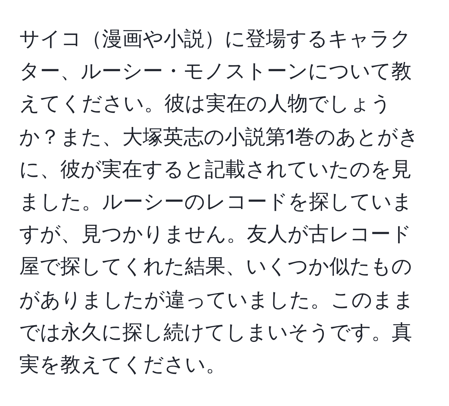 サイコ漫画や小説に登場するキャラクター、ルーシー・モノストーンについて教えてください。彼は実在の人物でしょうか？また、大塚英志の小説第1巻のあとがきに、彼が実在すると記載されていたのを見ました。ルーシーのレコードを探していますが、見つかりません。友人が古レコード屋で探してくれた結果、いくつか似たものがありましたが違っていました。このままでは永久に探し続けてしまいそうです。真実を教えてください。