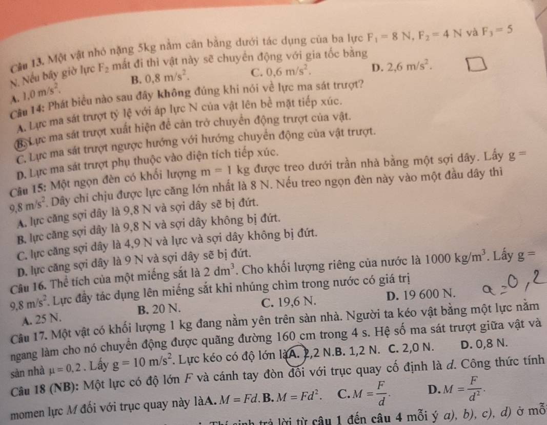 Cầu 13. Một vật nhỏ nặng 5kg nằm cân bằng dưới tác dụng của ba lực F_1=8N,F_2=4N và F_3=5
N. Nếu bây giờ lực F_2 mắt đi thì vật này sẽ chuyển động với gia tốc bằng
B. 0,8m/s^2.
C. 0,6m/s^2. D. 2,6m/s^2.
A. 1.0m/s^2.
Câu 14: Phát biểu nào sau đây không đúng khi nói về lực ma sát trượt?
A. Lực ma sát trượt tỷ lệ với áp lực N của vật lên bề mặt tiếp xúc.
M. Lực ma sát trượt xuất hiện để cản trở chuyển động trượt của vật.
C. Lực ma sát trượt ngược hướng với hướng chuyển động của vật trượt.
D. Lực ma sát trượt phụ thuộc vào diện tích tiếp xúc.
Câu 15: Một ngọn đèn có khối lượng m=1kg được treo dưới trần nhà bằng một sợi dây. Lấy g=
9,8m/s^2. Dây chi chịu được lực căng lớn nhất là 8 N. Nếu treo ngọn đèn này vào một đầu dây thiì
A. lực căng sợi dây là 9,8 N và sợi dây sẽ bị đứt.
B. lực căng sợi dây là 9,8 N và sợi dây không bị đứt.
C. lực căng sợi dây là 4,9 N và lực và sợi dây không bị đứt.
D. lực căng sợi dây là 9 N và sợi dây sẽ bị đứt.
Câu 16. Thể tích của một miếng sắt là 2dm^3. Cho khối lượng riêng của nước là 1000kg/m^3. Lấy g=
9.8m/s^2 Lực đầy tác dụng lên miếng sắt khi nhúng chìm trong nước có giá trị
B. 20 N. C. 19,6 N. D. 19 600 N.
A. 25 N.
Câu 17. Một vật có khối lượng 1 kg đang nằm yên trên sàn nhà. Người ta kéo vật bằng một lực nằm
ngang làm cho nó chuyển động được quãng đường 160 cm trong 4 s. Hệ số ma sát trượt giữa vật và
sản nhà mu =0,2. Lấy g=10m/s^2. Lực kéo có độ lớn làA. 2,2 N.B. 1,2 N. C. 2,0 N. D. 0,8 N.
Câu 18 (NB): Một lực có độ lớn F và cánh tay đòn đối với trục quay cố định là d. Công thức tính
momen lực M đối với trục quay này làA. M=Fd. B. M=Fd^2. C. M= F/d . D. M= F/d^2 .
sinh trả lời từ câu 1 đến câu 4 mỗi ý a ).b ), c), d) ở mỗ