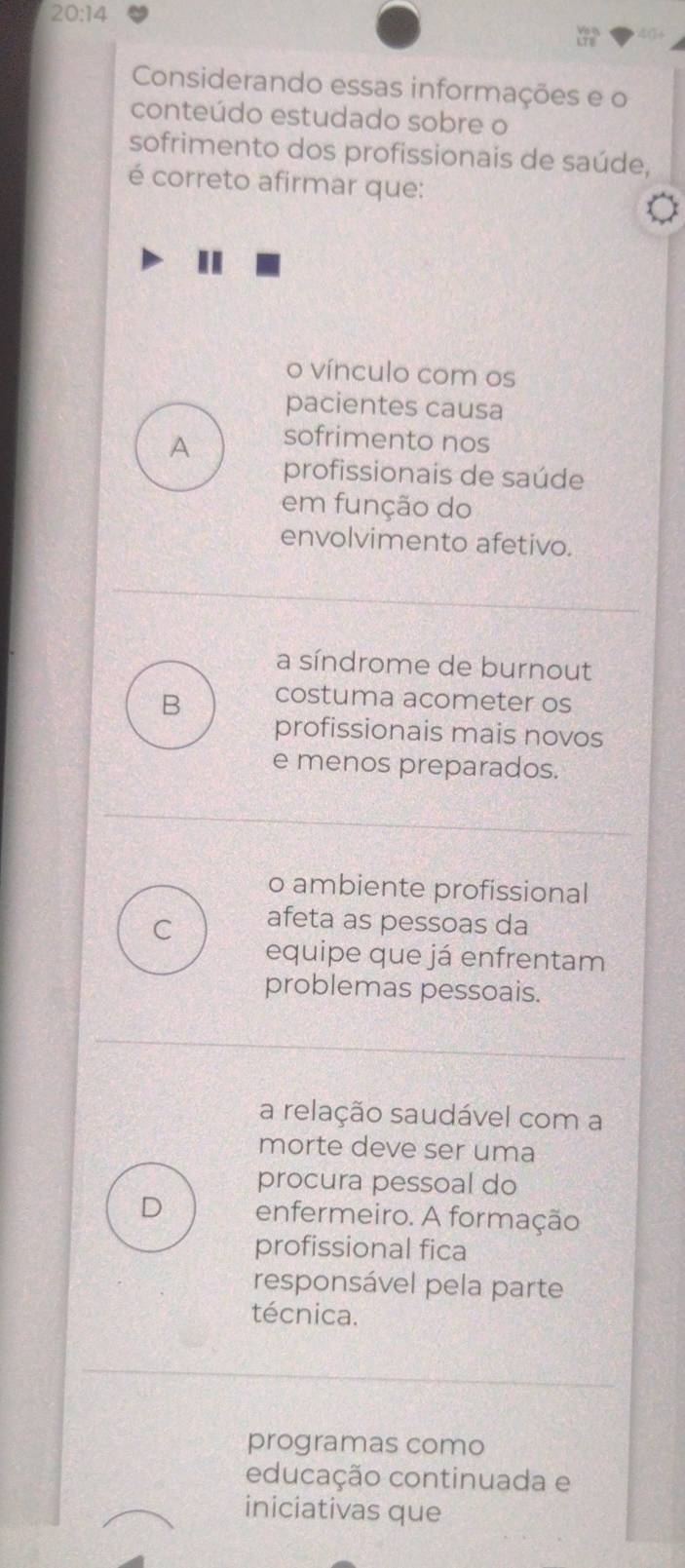 20:14 
a 
Considerando essas informações e o
conteúdo estudado sobre o
sofrimento dos profissionais de saúde,
é correto afirmar que:
"
o vínculo com os
pacientes causa
A sofrimento nos
profissionais de saúde
em função do
envolvimento afetivo.
a síndrome de burnout
B costuma acometer os
profissionais mais novos
e menos preparados.
o ambiente profissional
C afeta as pessoas da
equipe que já enfrentam
problemas pessoais.
a relação saudável com a
morte deve ser uma
procura pessoal do
D enfermeiro. A formação
profissional fica
responsável pela parte
técnica.
programas como
educação continuada e
iniciativas que