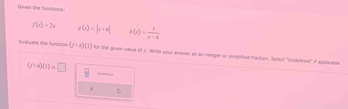 Given the functions:
f(x)=2x g(x)=|x+6| h(x)= 1/x-4 
Evaluate the function (f+h)(1) for the given value of x. Write your answer as an integer or simplified fraction. Select "Undefined" if applicable.
(f+h)(1) is □.  □ /□   Undefined
X