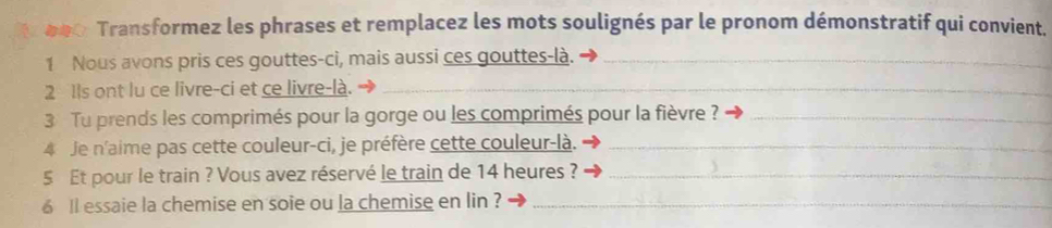 000 Transformez les phrases et remplacez les mots soulignés par le pronom démonstratif qui convient. 
1 Nous avons pris ces gouttes-ci, mais aussi ces gouttes-là._ 
2 Ils ont lu ce livre-ci et ce livre-là._ 
3 Tu prends les comprimés pour la gorge ou les comprimés pour la fièvre ?_ 
4 Je n'aime pas cette couleur-ci, je préfère cette couleur-là._ 
5 Et pour le train ? Vous avez réservé le train de 14 heures ?_ 
6 ll essaie la chemise en soie ou la chemise en lin ?_