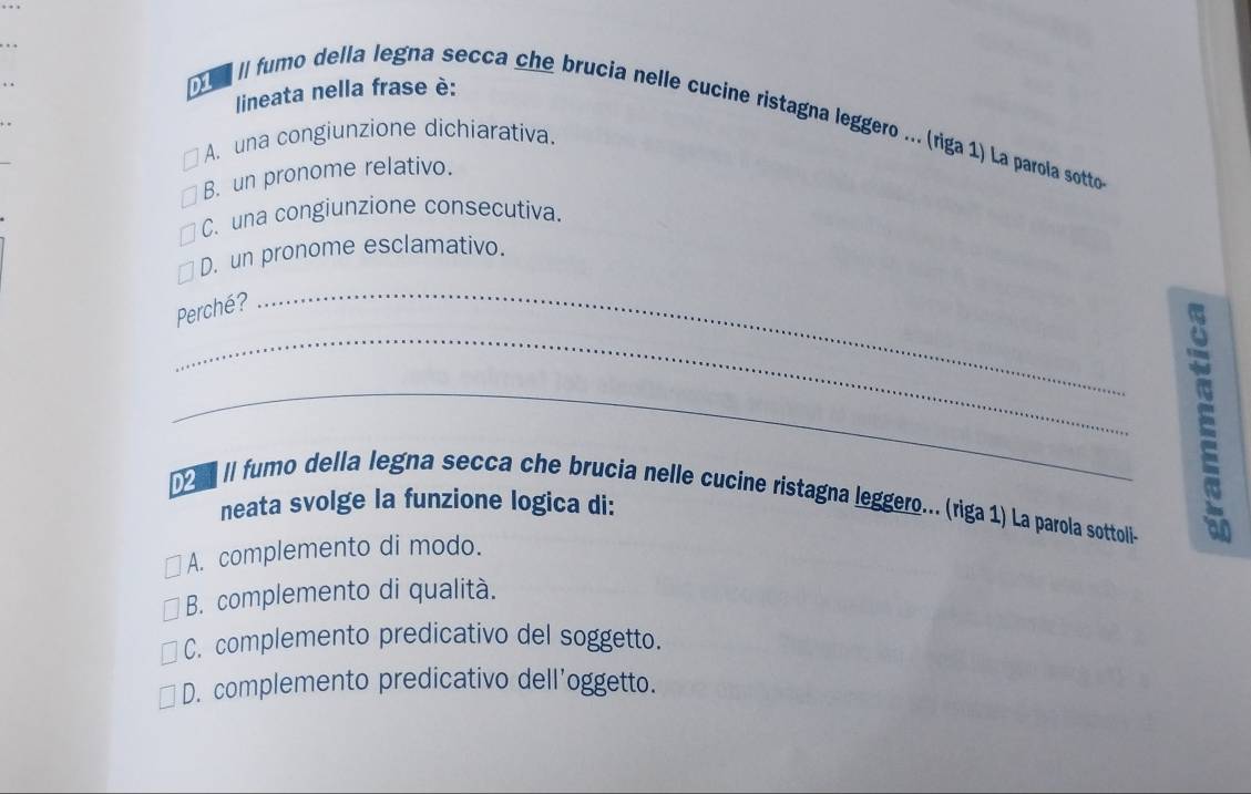 lineata nella frase è:
1 II fumo della legna secca che brucia nelle cucine ristagna leggero ... (riga 1) La parola sotto
A. una congiunzione dichiarativa.
B. un pronome relativo.
C. una congiunzione consecutiva.
D. un pronome esclamativo.
Perché?
_
_
_
[ II fumo della legna secca che brucia nelle cucine ristagna leggero... (riga 1) La parola sottollie
neata svolge la funzione logica di:
A. complemento di modo.
B. complemento di qualità.
C. complemento predicativo del soggetto.
D. complemento predicativo dell'oggetto.