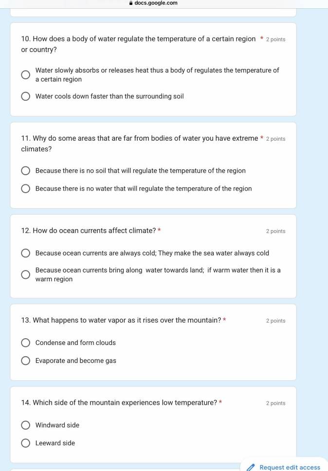 docs.google.com
10. How does a body of water regulate the temperature of a certain region * 2 points
or country?
Water slowly absorbs or releases heat thus a body of regulates the temperature of
a certain region
Water cools down faster than the surrounding soil
11. Why do some areas that are far from bodies of water you have extreme * 2 points
climates?
Because there is no soil that will regulate the temperature of the region
Because there is no water that will regulate the temperature of the region
12. How do ocean currents affect climate? * 2 points
Because ocean currents are always cold; They make the sea water always cold
Because ocean currents bring along water towards land; if warm water then it is a
warm region
13. What happens to water vapor as it rises over the mountain? * 2 points
Condense and form clouds
Evaporate and become gas
14. Which side of the mountain experiences low temperature? * 2 points
Windward side
Leeward side
Request edit access