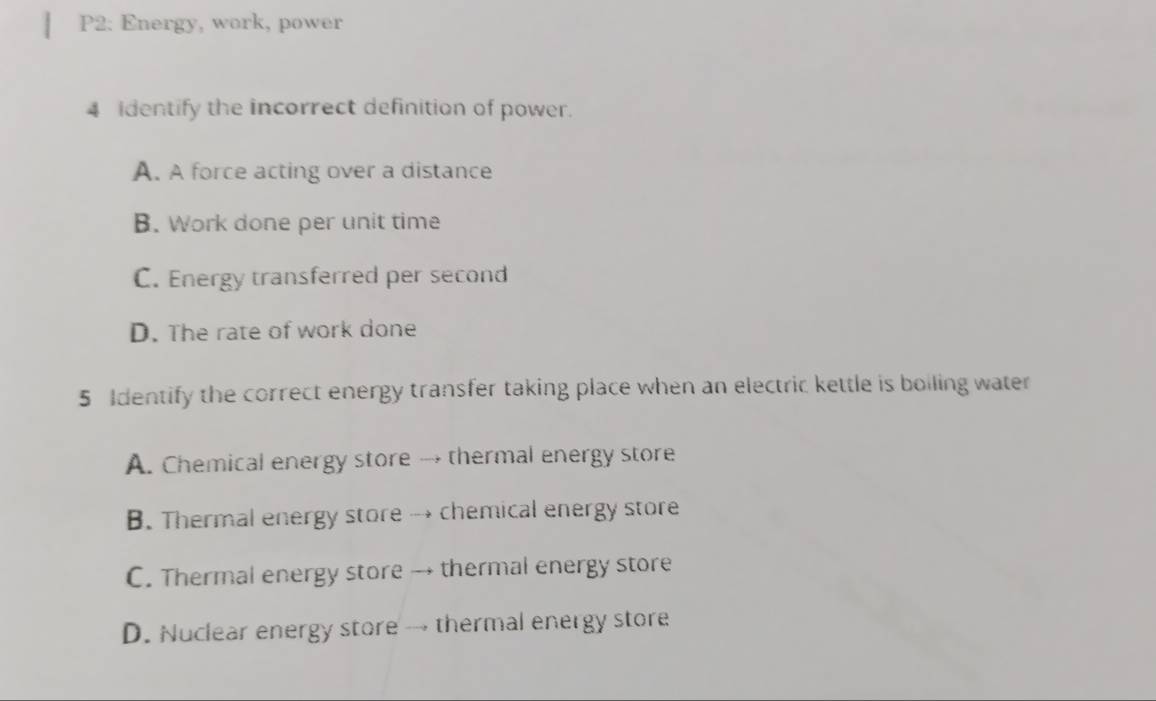 P2: Energy, work, power
4 identify the incorrect definition of power.
A. A force acting over a distance
B. Work done per unit time
C. Energy transferred per second
D. The rate of work done
5 Identify the correct energy transfer taking place when an electric kettle is boiling water
A. Chemical energy store → thermal energy store
B. Thermal energy store → chemical energy store
C. Thermal energy store → thermal energy store
D. Nuclear energy store → thermal energy store