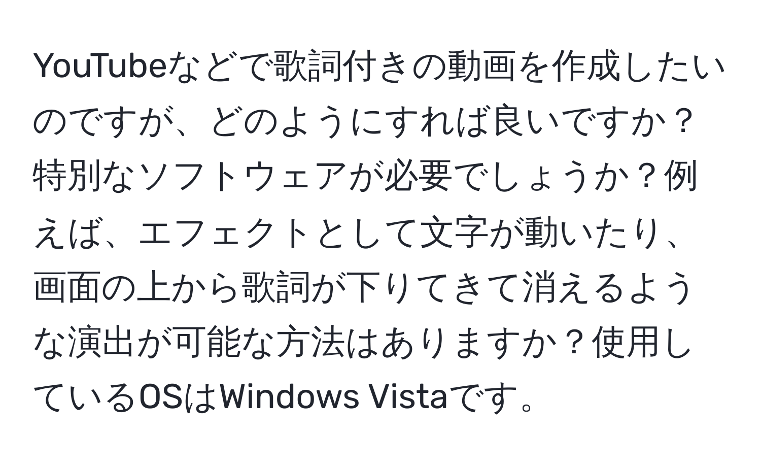 YouTubeなどで歌詞付きの動画を作成したいのですが、どのようにすれば良いですか？特別なソフトウェアが必要でしょうか？例えば、エフェクトとして文字が動いたり、画面の上から歌詞が下りてきて消えるような演出が可能な方法はありますか？使用しているOSはWindows Vistaです。