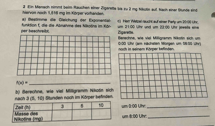 Ein Mensch nimmt beim Rauchen einer Zigarette bis zu 2 mg Nikotin auf. Nach einer Stunde sind 
hiervon noch 1,516 mg im Körper vorhanden. 
a) Bestimme die Gleichung der Exponential- c) Herr Wetzel raucht auf einer Party um 20:00 Uhr, 
funktion f, die die Abnahme des Nikotins im Kör- um 21:00 Uhr und um 22:00 Uhr jeweils eine 
per beschreibt. Zigarette. 
Berechne, wie viel Milligramm Nikotin sich um
0:00 Uhr (am nächsten Morgen um 08:00 Uhr) 
noch in seinem Körper befinden.
f(x)= _ 
b) Berechne, wie viel Milligramm Nikotin sich 
nach 3(5,10) Stunden noch im Körper befinden. 
um 0:00 Uhr:_ 
Uhr:_ 
um 8:00