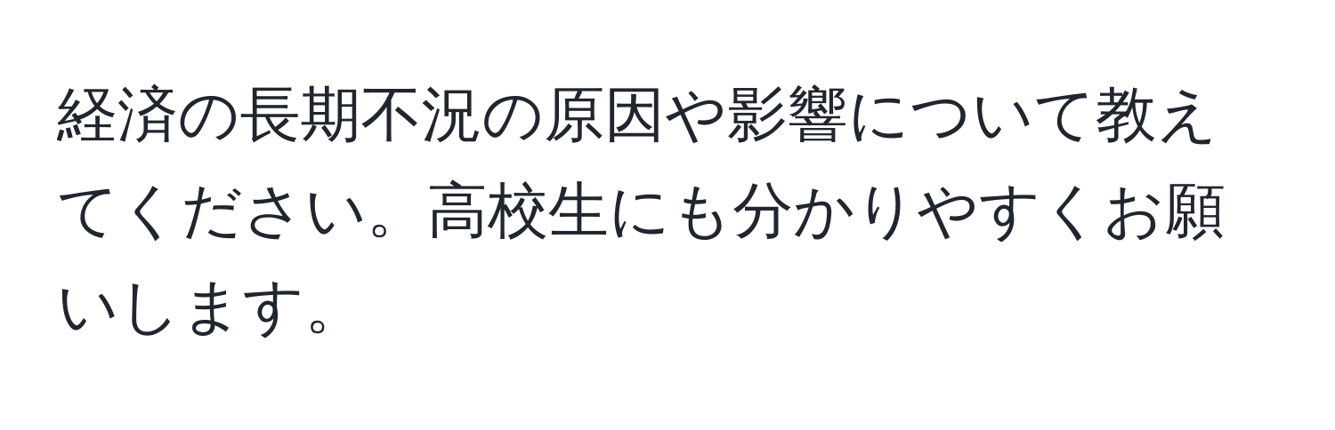 経済の長期不況の原因や影響について教えてください。高校生にも分かりやすくお願いします。