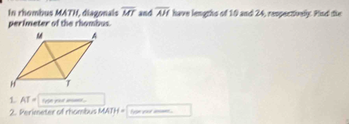 In rhombus MATH, diagonais overline MT and overline AH have lengths of 10 and 24, respectively. Find the 
perimeter of the rhombus. 
1 AT= fron you mm .. 
2. Perimeter of rhombus MATH = Eron roor amns
