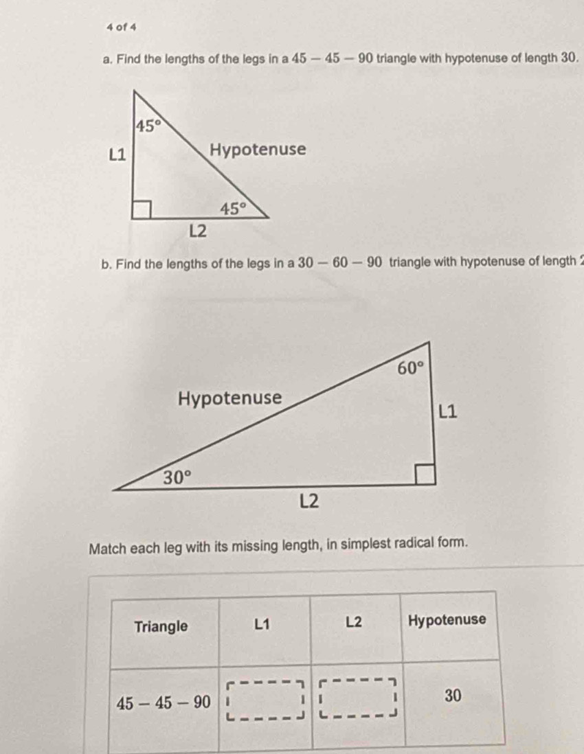 of 4
a. Find the lengths of the legs in a 45-45-90 triangle with hypotenuse of length 30.
b. Find the lengths of the legs in a 30-60-90 triangle with hypotenuse of length 
Match each leg with its missing length, in simplest radical form.