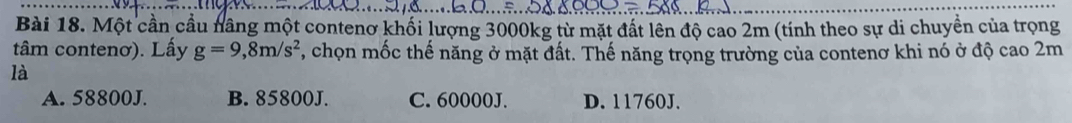 Một cần cầu nâng một contenơ khối lượng 3000kg từ mặt đất lên độ cao 2m (tính theo sự di chuyền của trọng
tâm contenơ). Lấy g=9,8m/s^2 , chọn mốc thế năng ở mặt đất. Thế năng trọng trường của contenơ khi nó ở độ cao 2m
là
A. 58800J. B. 85800J. C. 60000J. D. 11760J.