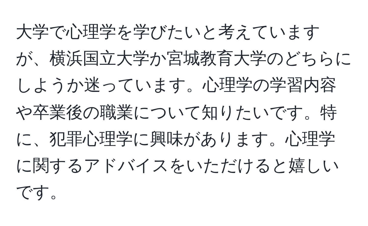 大学で心理学を学びたいと考えていますが、横浜国立大学か宮城教育大学のどちらにしようか迷っています。心理学の学習内容や卒業後の職業について知りたいです。特に、犯罪心理学に興味があります。心理学に関するアドバイスをいただけると嬉しいです。