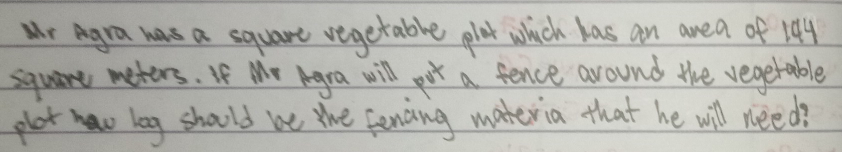 wr Agra was a square vegetable plat which has an area of 104
square meters. If Me Agra will pot a fence around the vegetable 
plat haw leg should we the fencing materia that he will need?